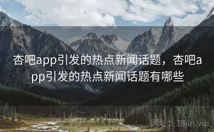 杏吧app引发的热点新闻话题，杏吧app引发的热点新闻话题有哪些