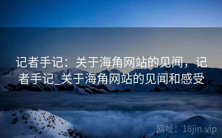 记者手记：关于海角网站的见闻，记者手记_关于海角网站的见闻和感受
