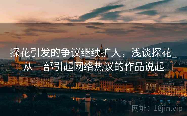 探花引发的争议继续扩大，浅谈探花_从一部引起网络热议的作品说起