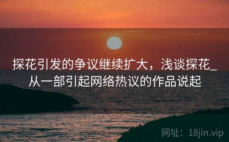 探花引发的争议继续扩大,浅谈探花_从一部引起网络热议的作品说起 探花引发的争议继续扩大,浅谈探花_从一部引起网络热议的作品说起