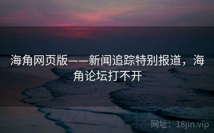 海角网页版——新闻追踪特别报道，海角论坛打不开