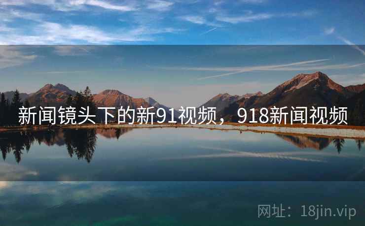 新闻镜头下的新91视频，918新闻视频