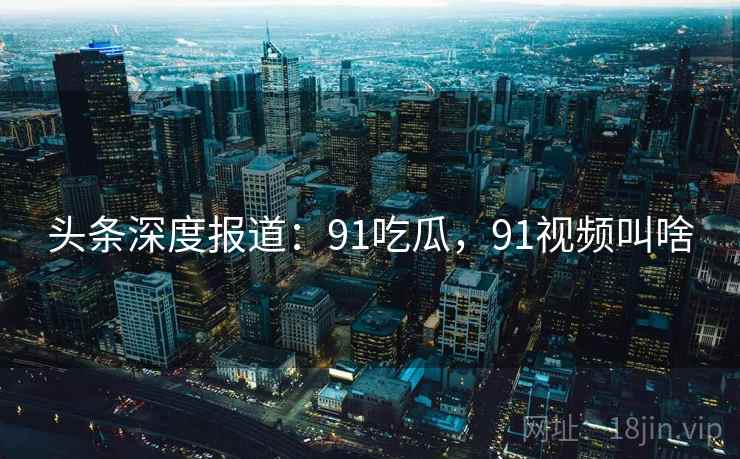 头条深度报道：91吃瓜，91视频叫啥