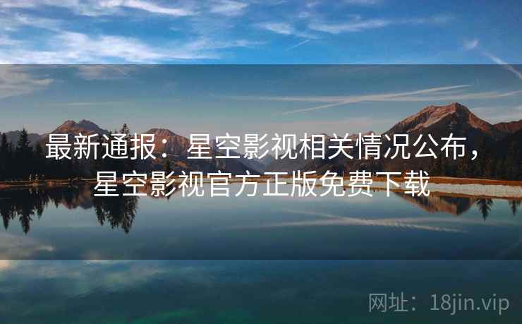 最新通报：星空影视相关情况公布，星空影视官方正版免费下载